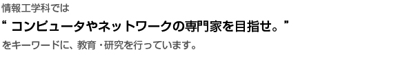 情報工学科では “コンピュータやネットワークの専門家を目指せ。”をキーワードに、教育・研究を行っています
